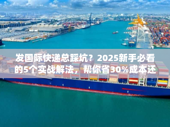 发国际快递总踩坑?2025新手必看的5个实战解法,帮你省30%成本还快3天 发国际快递总踩坑?2025新手必看的5个实战解法,帮你省30%成本还快3天