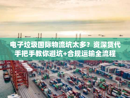 电子垃圾国际物流坑太多？资深货代手把手教你避坑+合规运输全流程