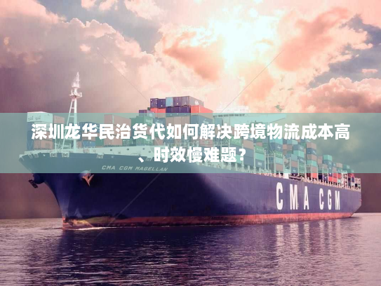 深圳龙华民治货代如何解决跨境物流成本高、时效慢难题？