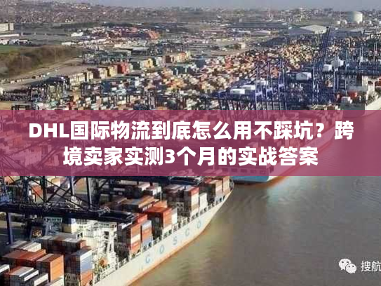 DHL国际物流到底怎么用不踩坑？跨境卖家实测3个月的实战答案