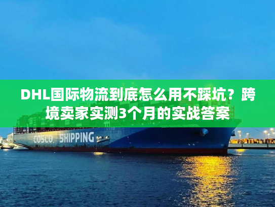 DHL国际物流到底怎么用不踩坑？跨境卖家实测3个月的实战答案