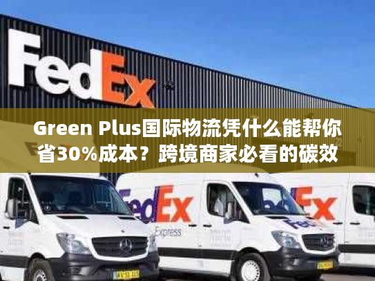 Green Plus国际物流凭什么能帮你省30%成本？跨境商家必看的碳效优化实战