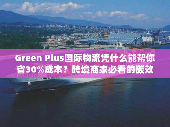 Green Plus国际物流凭什么能帮你省30%成本？跨境商家必看的碳效优化实战