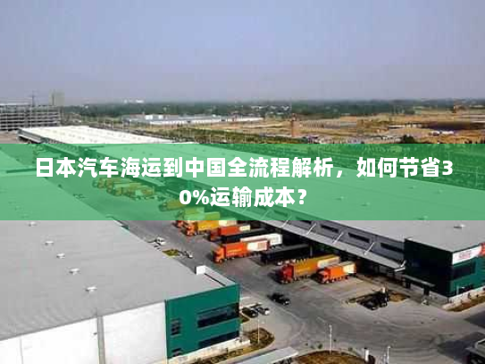 日本汽车海运到中国全流程解析，如何节省30%运输成本？