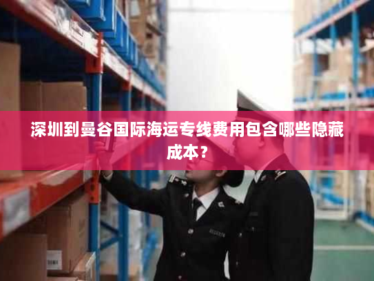 深圳到曼谷国际海运专线费用包含哪些隐藏成本? 深圳到曼谷国际海运专线费用包含哪些隐藏成本?