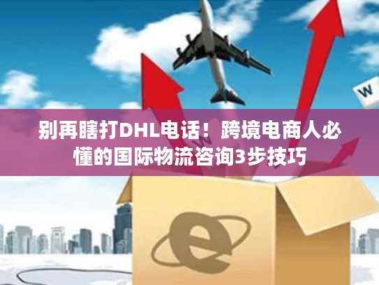 别再瞎打DHL电话！跨境电商人必懂的国际物流咨询3步技巧
