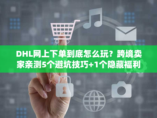 DHL网上下单到底怎么玩？跨境卖家亲测5个避坑技巧+1个隐藏福利