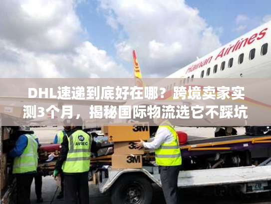 DHL速递到底好在哪？跨境卖家实测3个月，揭秘国际物流选它不踩坑的4个核心逻辑