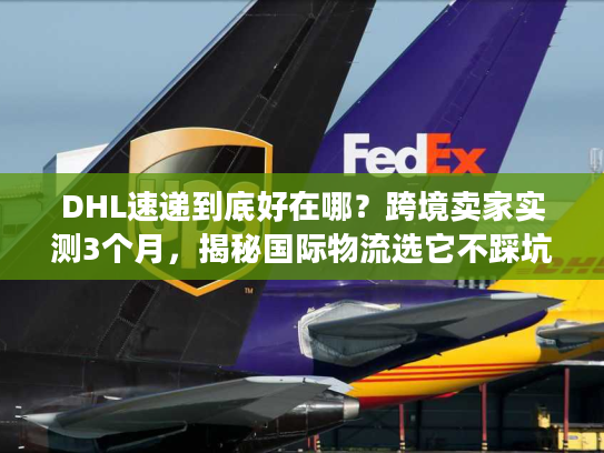 DHL速递到底好在哪？跨境卖家实测3个月，揭秘国际物流选它不踩坑的4个核心逻辑