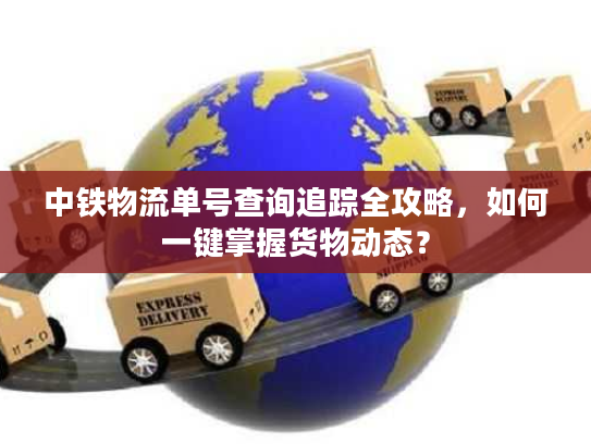 中铁物流单号查询追踪全攻略，如何一键掌握货物动态？
