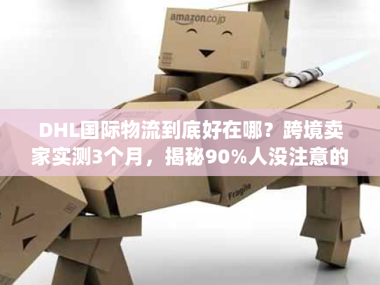 DHL国际物流到底好在哪？跨境卖家实测3个月，揭秘90%人没注意的服务细节