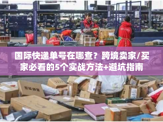国际快递单号在哪查?跨境卖家/买家必看的5个实战方法+避坑指南 国际快递单号在哪查?跨境卖家/买家必看的5个实战方法+避坑指南