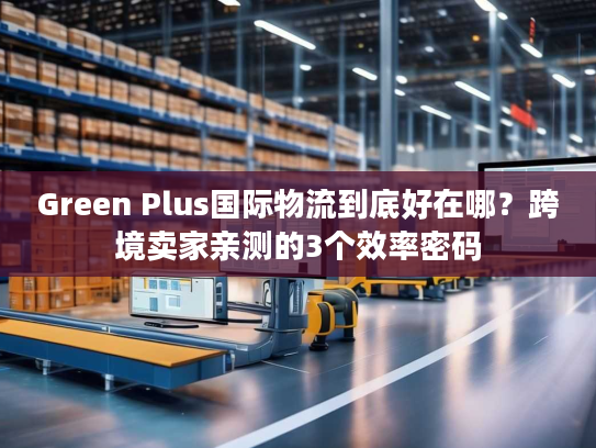 Green Plus国际物流到底好在哪？跨境卖家亲测的3个效率密码
