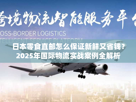 日本零食直邮怎么保证新鲜又省钱？2025年国际物流实战案例全解析