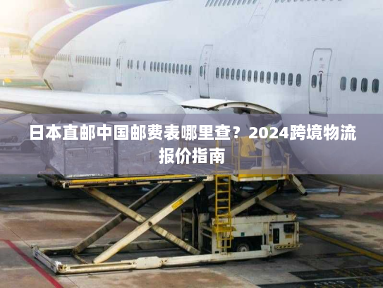 日本直邮中国邮费表哪里查？2024跨境物流报价指南