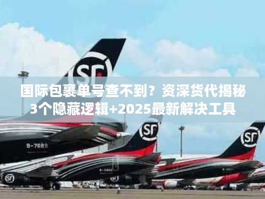 国际包裹单号查不到？资深货代揭秘3个隐藏逻辑+2025最新解决工具