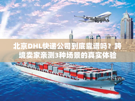 北京DHL快递公司到底靠谱吗？跨境卖家亲测3种场景的真实体验