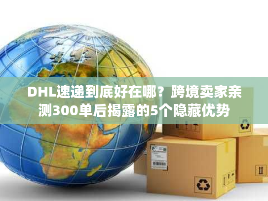DHL速递到底好在哪？跨境卖家亲测300单后揭露的5个隐藏优势