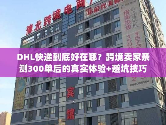 DHL快递到底好在哪？跨境卖家亲测300单后的真实体验+避坑技巧