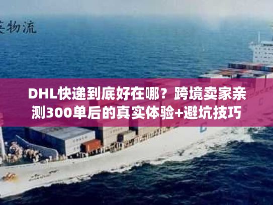 DHL快递到底好在哪？跨境卖家亲测300单后的真实体验+避坑技巧