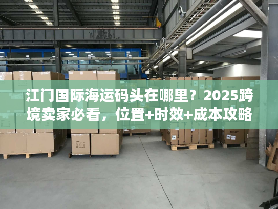 江门国际海运码头在哪里？2025跨境卖家必看，位置+时效+成本攻略