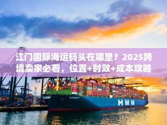 江门国际海运码头在哪里？2025跨境卖家必看，位置+时效+成本攻略