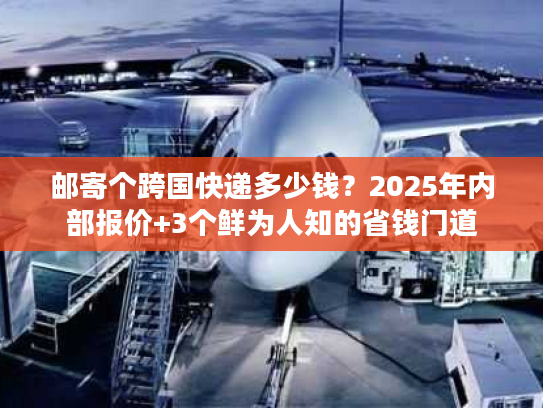 邮寄个跨国快递多少钱？2025年内部报价+3个鲜为人知的省钱门道