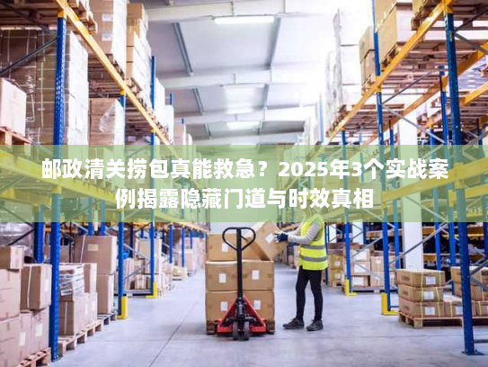 邮政清关捞包真能救急？2025年3个实战案例揭露隐藏门道与时效真相