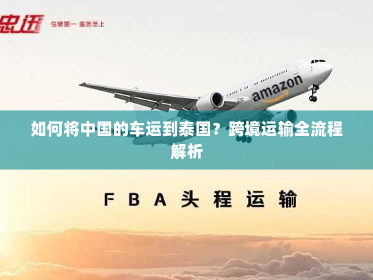 如何将中国的车运到泰国?跨境运输全流程解析 如何将中国的车运到泰国?跨境运输全流程解析