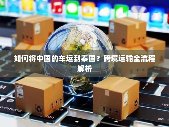 如何将中国的车运到泰国?跨境运输全流程解析 如何将中国的车运到泰国?跨境运输全流程解析