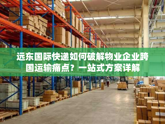 远东国际快递如何破解物业企业跨国运输痛点？一站式方案详解