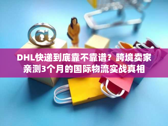 DHL快递到底靠不靠谱？跨境卖家亲测3个月的国际物流实战真相