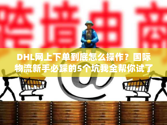 DHL网上下单到底怎么操作？国际物流新手必踩的5个坑我全帮你试了