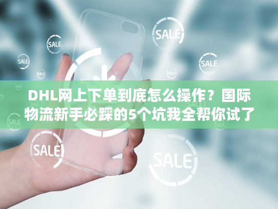 DHL网上下单到底怎么操作？国际物流新手必踩的5个坑我全帮你试了