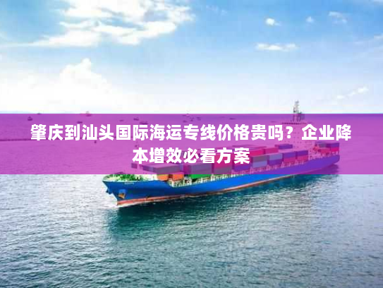 肇庆到汕头国际海运专线价格贵吗?企业降本增效必看方案 肇庆到汕头国际海运专线价格贵吗?企业降本增效必看方案