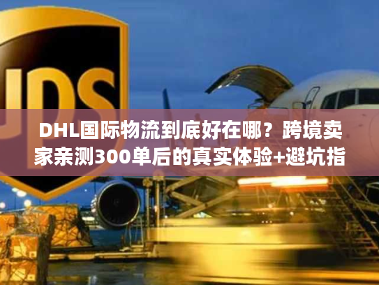 DHL国际物流到底好在哪？跨境卖家亲测300单后的真实体验+避坑指南