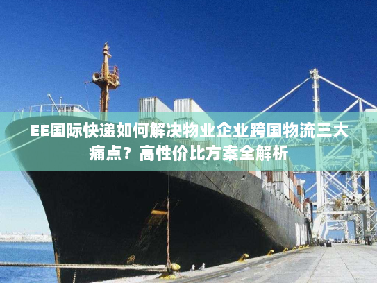 EE国际快递如何解决物业企业跨国物流三大痛点？高性价比方案全解析