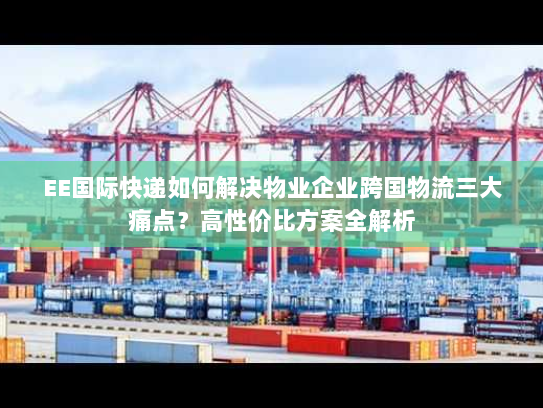 EE国际快递如何解决物业企业跨国物流三大痛点？高性价比方案全解析