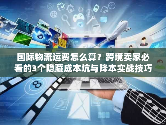国际物流运费怎么算？跨境卖家必看的3个隐藏成本坑与降本实战技巧