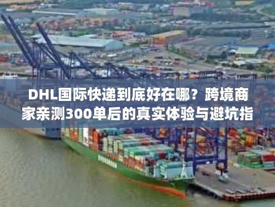 DHL国际快递到底好在哪？跨境商家亲测300单后的真实体验与避坑指南