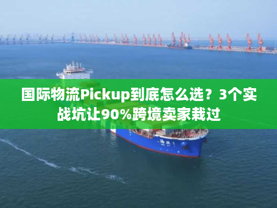 国际物流Pickup到底怎么选？3个实战坑让90%跨境卖家栽过