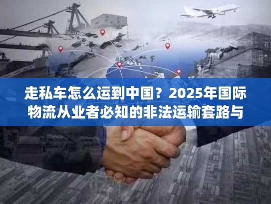 走私车怎么运到中国?2025年国际物流从业者必知的非法运输套路与监管红线 走私车怎么运到中国?2025年国际物流从业者必知的非法运输套路与监管红线