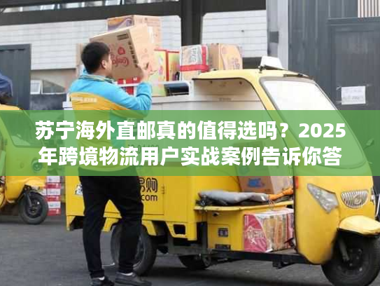 苏宁海外直邮真的值得选吗？2025年跨境物流用户实战案例告诉你答案