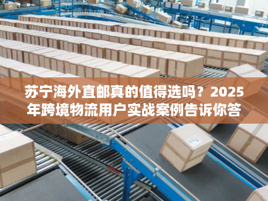 苏宁海外直邮真的值得选吗？2025年跨境物流用户实战案例告诉你答案