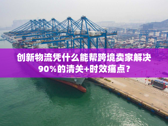 创新物流凭什么能帮跨境卖家解决90%的清关+时效痛点? 创新物流凭什么能帮跨境卖家解决90%的清关+时效痛点?