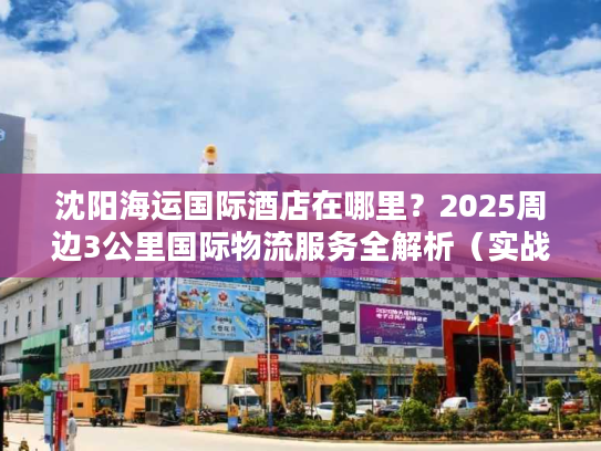 沈阳海运国际酒店在哪里？2025周边3公里国际物流服务全解析（实战版）