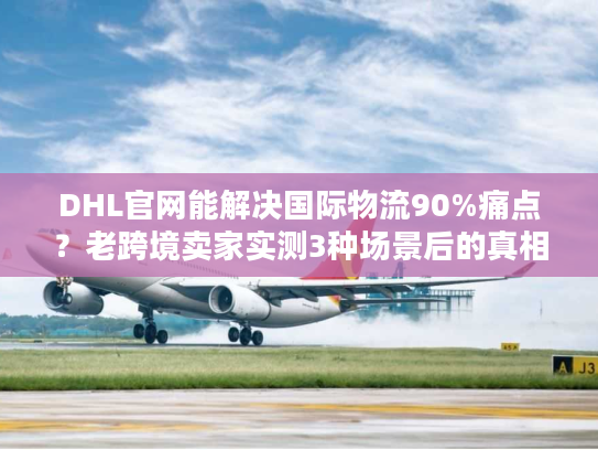 DHL官网能解决国际物流90%痛点？老跨境卖家实测3种场景后的真相
