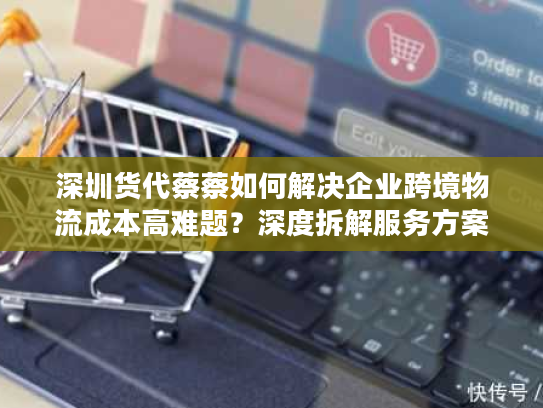 深圳货代蔡蔡如何解决企业跨境物流成本高难题？深度拆解服务方案