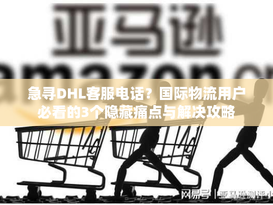 急寻DHL客服电话？国际物流用户必看的3个隐藏痛点与解决攻略