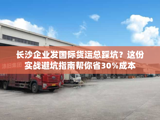 长沙企业发国际货运总踩坑？这份实战避坑指南帮你省30%成本